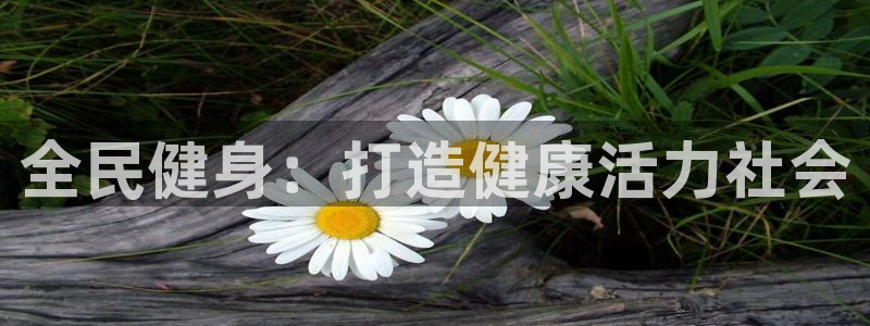 尊龙凯时网站赌愽做假吗：全民健身：打造健康活力社会