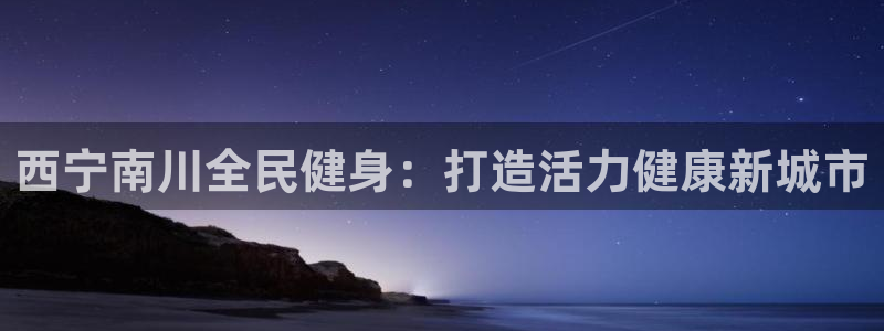 尊龙人生就是博旧版网址：西宁南川全民健身：打造活力健康新