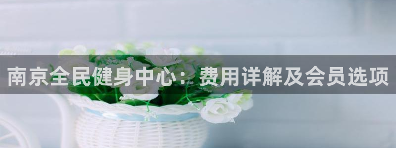 尊龙网平台：南京全民健身中心：费用详解及会员选项