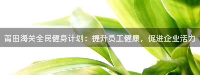 尊龙ag旗舰：莆田海关全民健身计划：提升员工健康，促进企